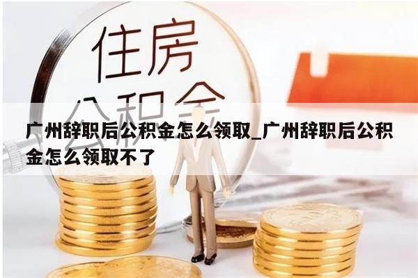 广州辞职后公积金怎么领取_广州辞职后公积金怎么领取不了